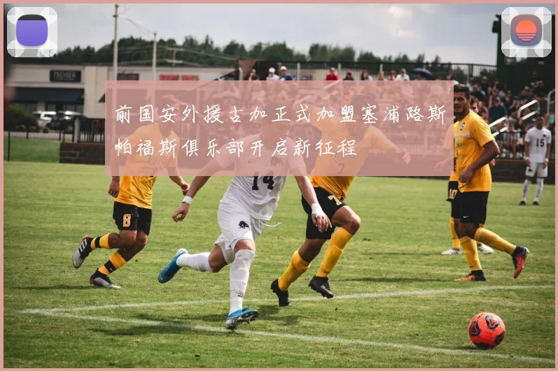 前国安外援古加正式加盟塞浦路斯帕福斯俱乐部开启新征程