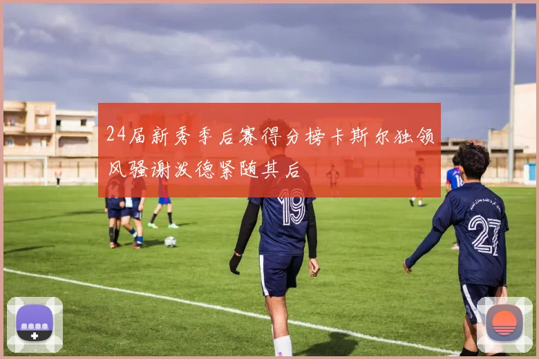 24届新秀季后赛得分榜卡斯尔独领风骚谢泼德紧随其后