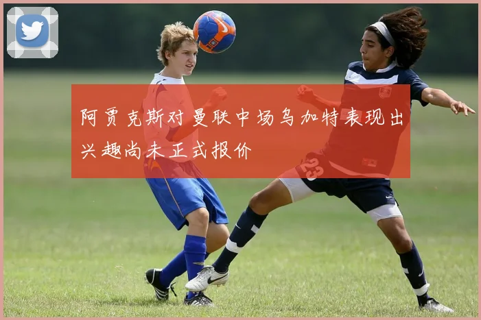 阿贾克斯对曼联中场乌加特表现出兴趣尚未正式报价