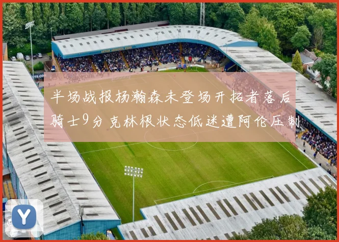 半场战报杨瀚森未登场开拓者落后骑士9分克林根状态低迷遭阿伦压制