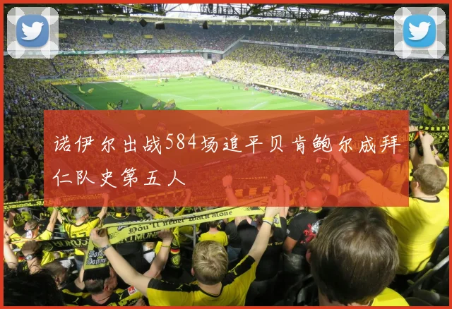 诺伊尔出战584场追平贝肯鲍尔成拜仁队史第五人