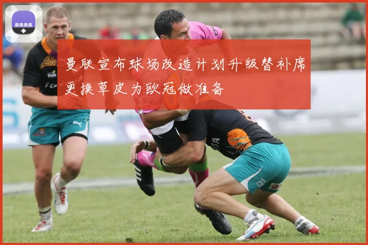 曼联宣布球场改造计划升级替补席更换草皮为欧冠做准备