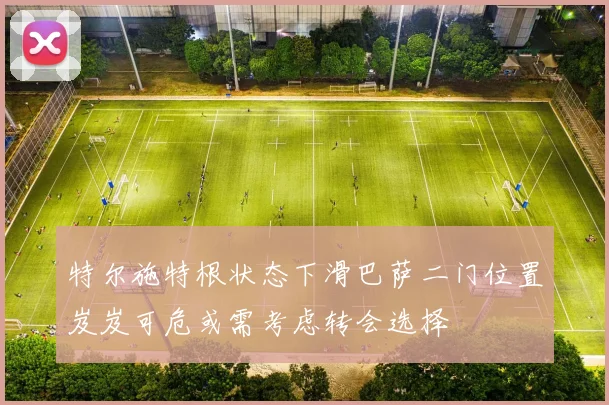 特尔施特根状态下滑巴萨二门位置岌岌可危或需考虑转会选择