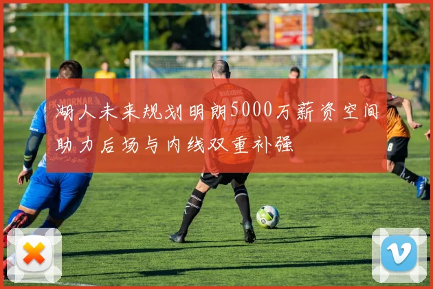 湖人未来规划明朗5000万薪资空间助力后场与内线双重补强